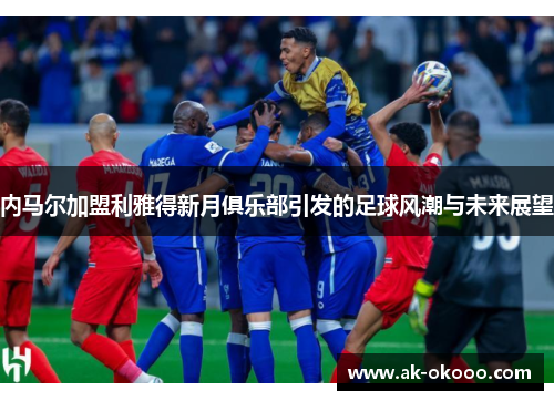 内马尔加盟利雅得新月俱乐部引发的足球风潮与未来展望 内马尔加盟利雅得新月俱乐部引发的足球风潮与未来展望