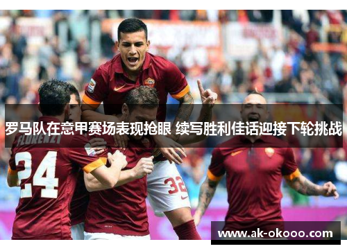 罗马队在意甲赛场表现抢眼 续写胜利佳话迎接下轮挑战 罗马队在意甲赛场表现抢眼 续写胜利佳话迎接下轮挑战