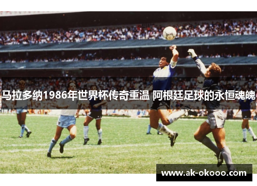 马拉多纳1986年世界杯传奇重温 阿根廷足球的永恒魂魄