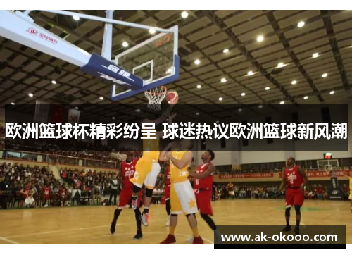 欧洲篮球杯精彩纷呈 球迷热议欧洲篮球新风潮