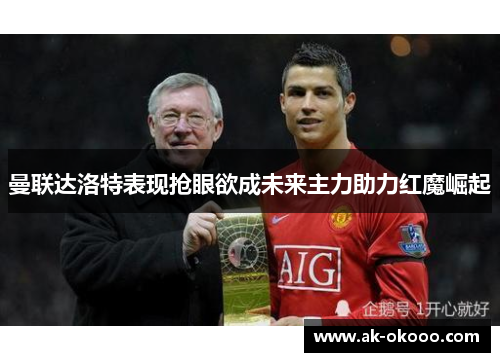 曼联达洛特表现抢眼欲成未来主力助力红魔崛起 曼联达洛特表现抢眼欲成未来主力助力红魔崛起